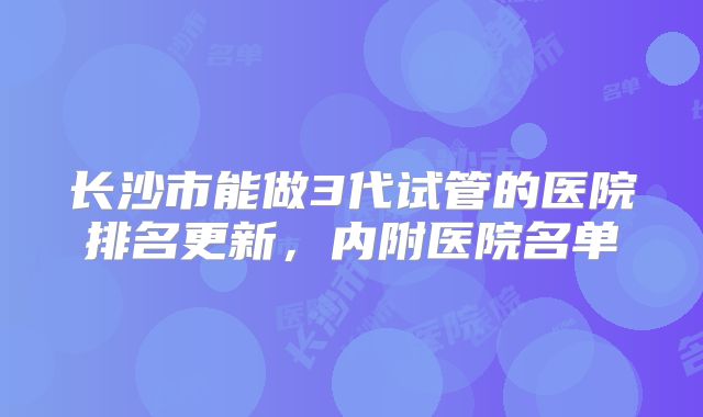 长沙市能做3代试管的医院排名更新,内附医院名单