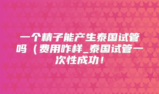 一个精子能产生泰国试管吗(费用咋样_泰国试管一次性成功!