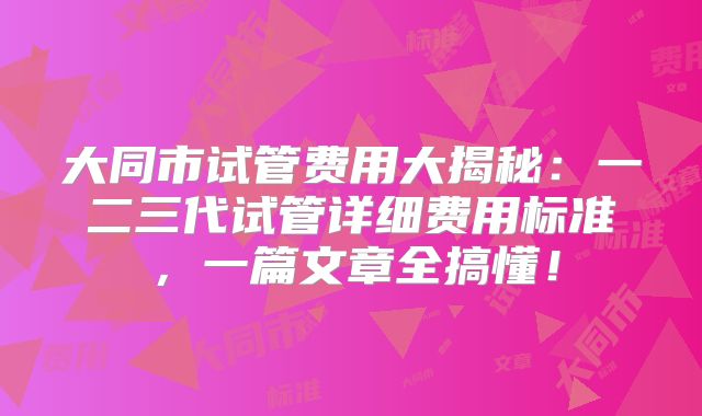 大同市试管费用大揭秘:一二三代试管详细费用标准,一篇文章全搞懂!