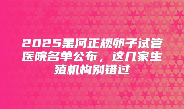 2025黑河正规卵子试管医院名单公布,这几家生殖机构别错过