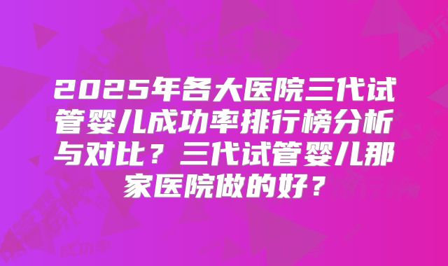 2025年各大医院三代试管婴儿成功率排行榜分析与对比？三代试管婴儿那家医院做的好？