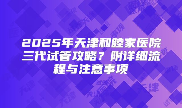2025年天津和睦家医院三代试管攻略？附详细流程与注意事项