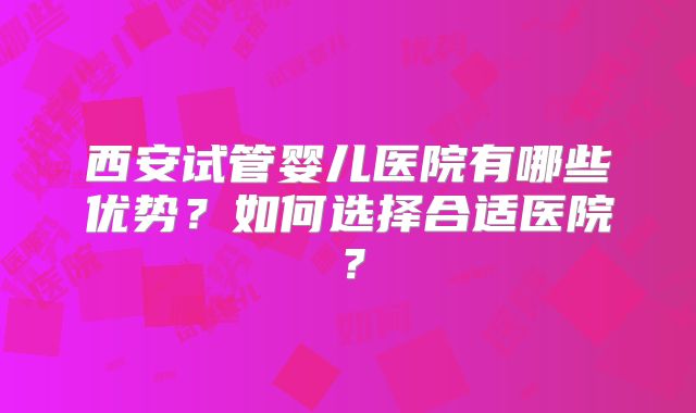 西安试管婴儿医院有哪些优势？如何选择合适医院？