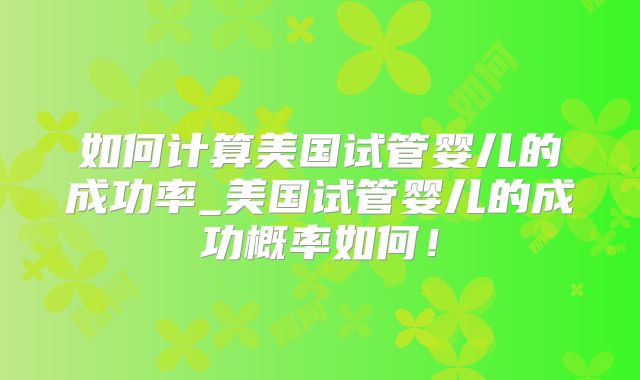 如何计算美国试管婴儿的成功率_美国试管婴儿的成功概率如何！