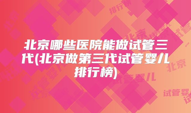 北京哪些医院能做试管三代(北京做第三代试管婴儿排行榜)