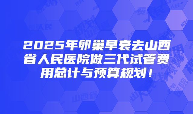 2025年卵巢早衰去山西省人民医院做三代试管费用总计与预算规划！