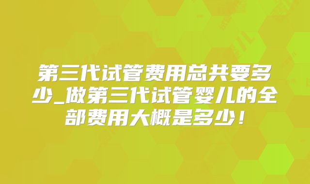 第三代试管费用总共要多少_做第三代试管婴儿的全部费用大概是多少！