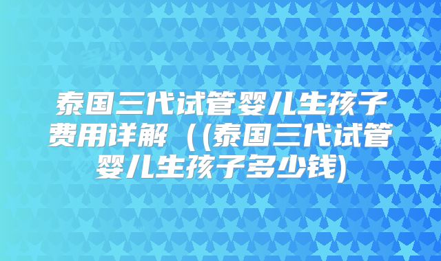 泰国三代试管婴儿生孩子费用详解((泰国三代试管婴儿生孩子多少钱)