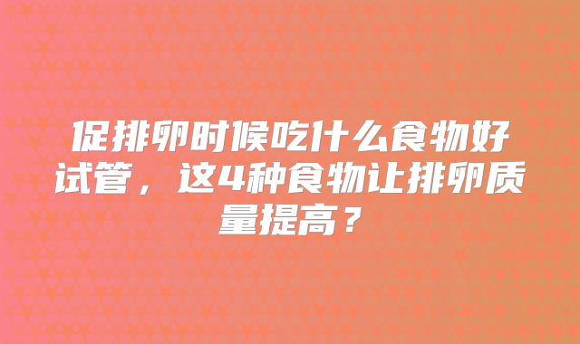 促排卵时候吃什么食物好试管，这4种食物让排卵质量提高？