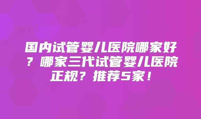 国内试管婴儿医院哪家好？哪家三代试管婴儿医院正规？推荐5家！
