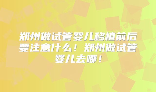 郑州做试管婴儿移植前后要注意什么！郑州做试管婴儿去哪！