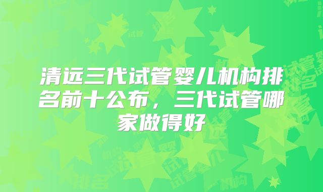 清远三代试管婴儿机构排名前十公布，三代试管哪家做得好