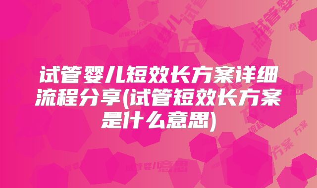 试管婴儿短效长方案详细流程分享(试管短效长方案是什么意思)