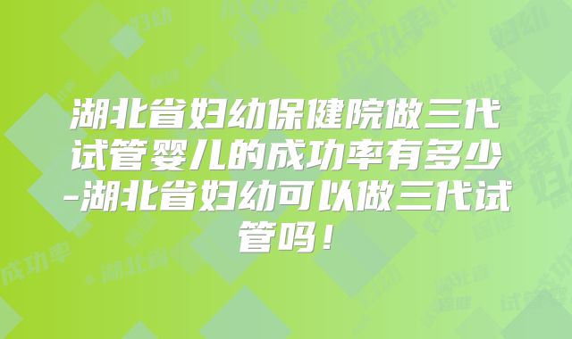 湖北省妇幼保健院做三代试管婴儿的成功率有多少-湖北省妇幼可以做三代试管吗！