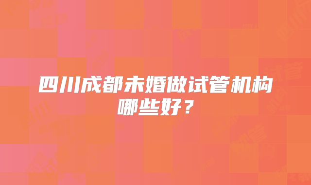 四川成都未婚做试管机构哪些好？