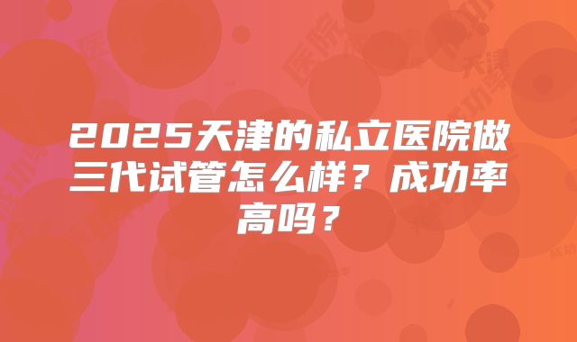 2025天津的私立医院做三代试管怎么样？成功率高吗？