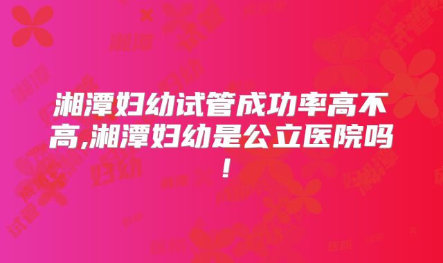 湘潭妇幼试管成功率高不高,湘潭妇幼是公立医院吗！