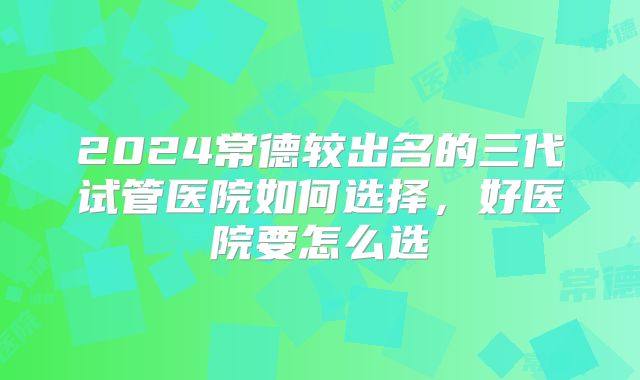 2024常德较出名的三代试管医院如何选择，好医院要怎么选