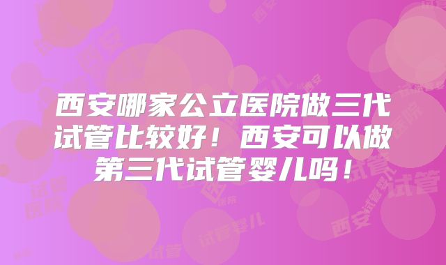 西安哪家公立医院做三代试管比较好！西安可以做第三代试管婴儿吗！