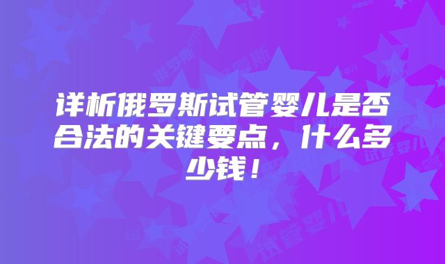 详析俄罗斯试管婴儿是否合法的关键要点,什么多少钱!