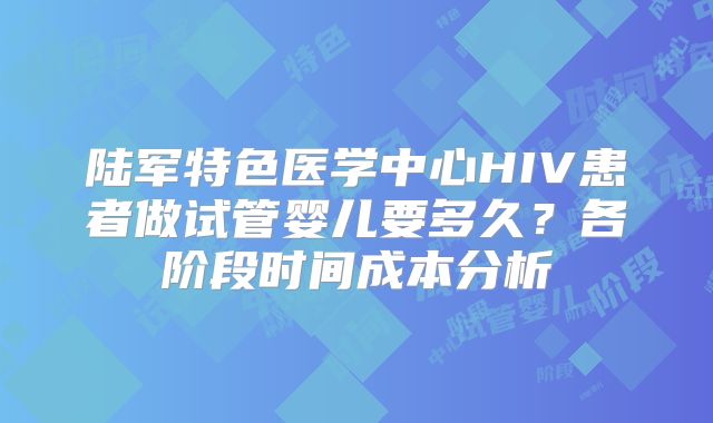 陆军特色医学中心HIV患者做试管婴儿要多久?各阶段时间成本分析