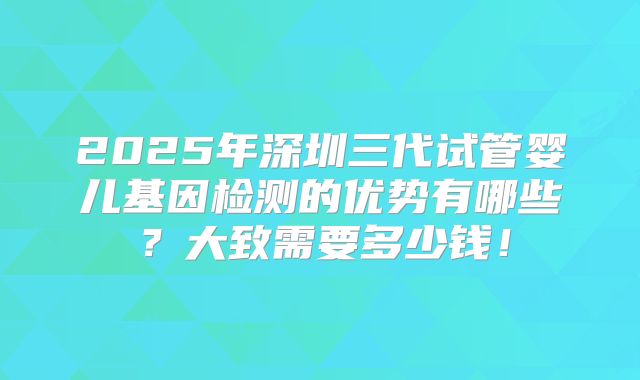 2025年深圳三代试管婴儿基因检测的优势有哪些？大致需要多少钱！