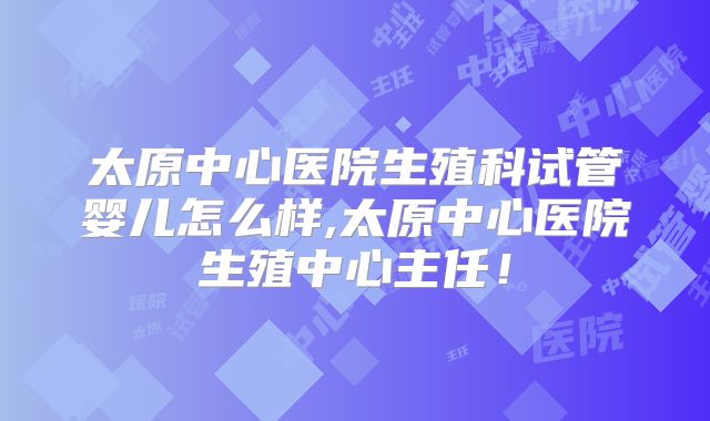 太原中心医院生殖科试管婴儿怎么样,太原中心医院生殖中心主任！