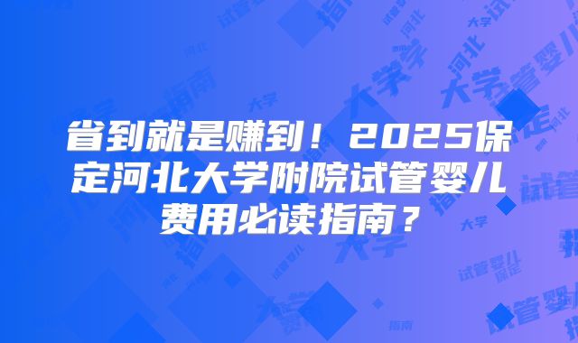 省到就是赚到！2025保定河北大学附院试管婴儿费用必读指南？