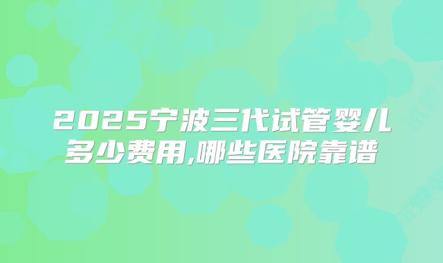2025宁波三代试管婴儿多少费用,哪些医院靠谱