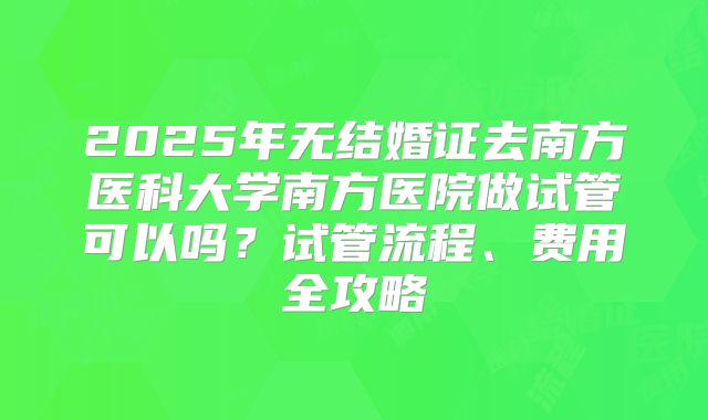2025年无结婚证去南方医科大学南方医院做试管可以吗?试管流程、费用全攻略