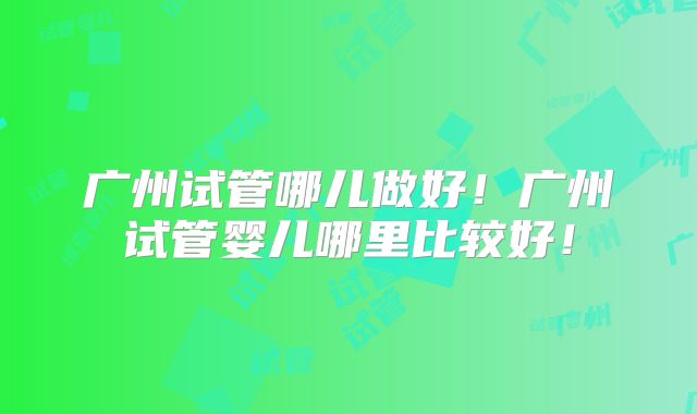 广州试管哪儿做好！广州试管婴儿哪里比较好！