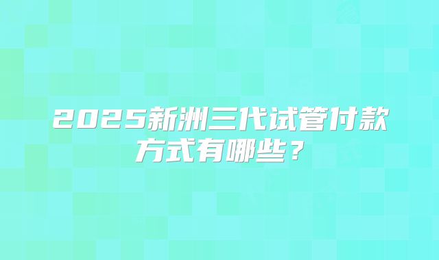 2025新洲三代试管付款方式有哪些？