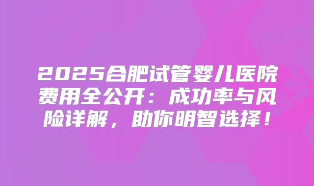 2025合肥试管婴儿医院费用全公开:成功率与风险详解,助你明智选择!