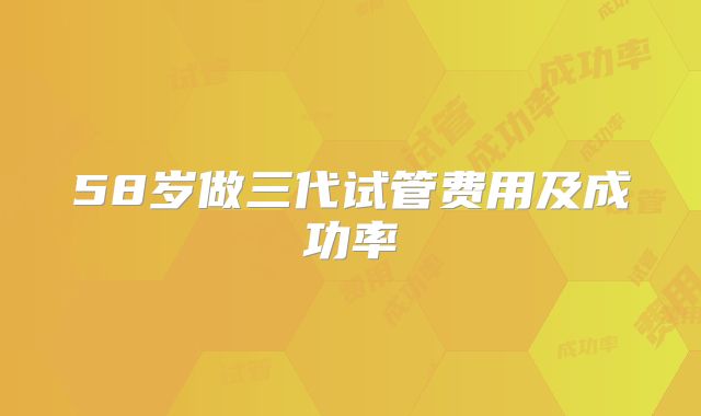 58岁做三代试管费用及成功率