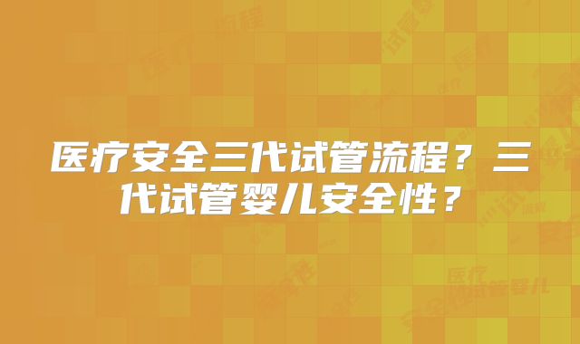 医疗安全三代试管流程？三代试管婴儿安全性？