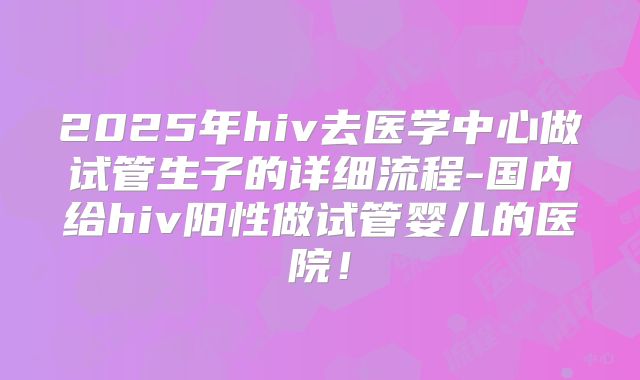 2025年hiv去医学中心做试管生子的详细流程-国内给hiv阳性做试管婴儿的医院!