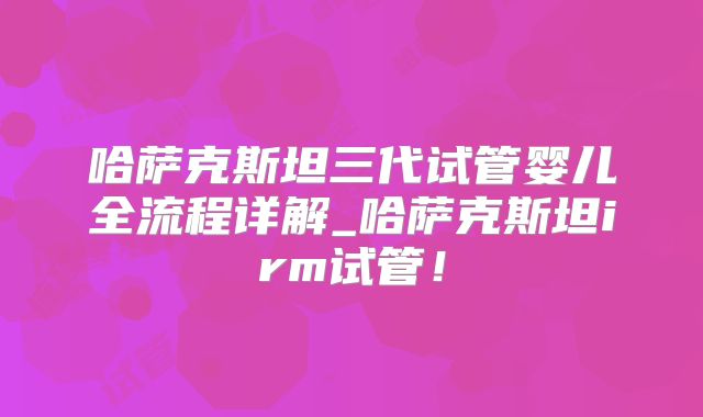 哈萨克斯坦三代试管婴儿全流程详解_哈萨克斯坦irm试管！