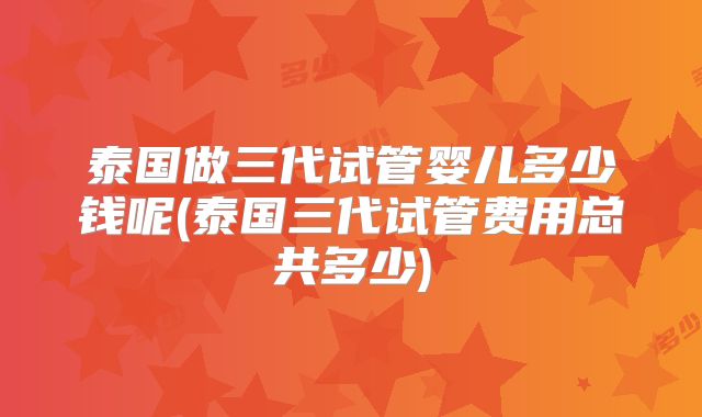泰国做三代试管婴儿多少钱呢(泰国三代试管费用总共多少)