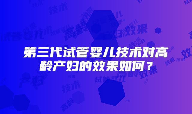 第三代试管婴儿技术对高龄产妇的效果如何？