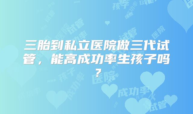 三胎到私立医院做三代试管，能高成功率生孩子吗？