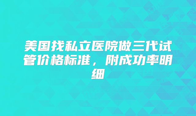 美国找私立医院做三代试管价格标准,附成功率明细