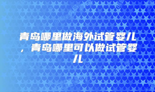 青岛哪里做海外试管婴儿，青岛哪里可以做试管婴儿