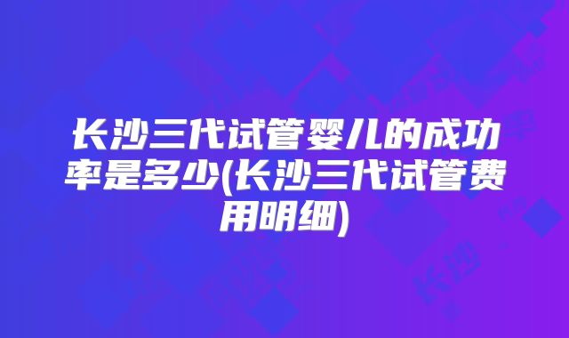 长沙三代试管婴儿的成功率是多少(长沙三代试管费用明细)