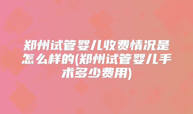 郑州试管婴儿收费情况是怎么样的(郑州试管婴儿手术多少费用)