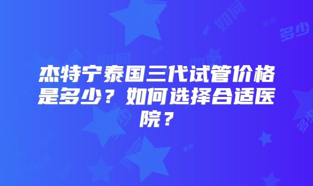 杰特宁泰国三代试管价格是多少?如何选择合适医院?