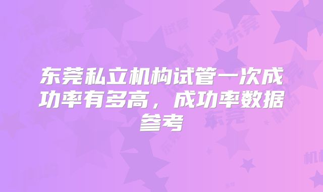 东莞私立机构试管一次成功率有多高,成功率数据参考