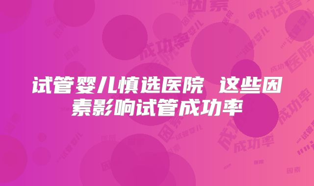 试管婴儿慎选医院 这些因素影响试管成功率