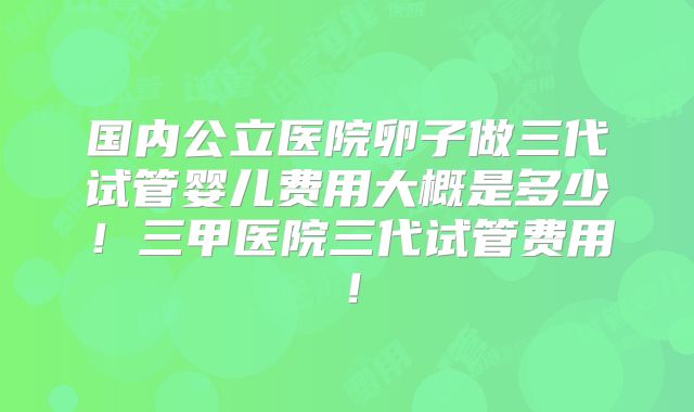 国内公立医院卵子做三代试管婴儿费用大概是多少！三甲医院三代试管费用！
