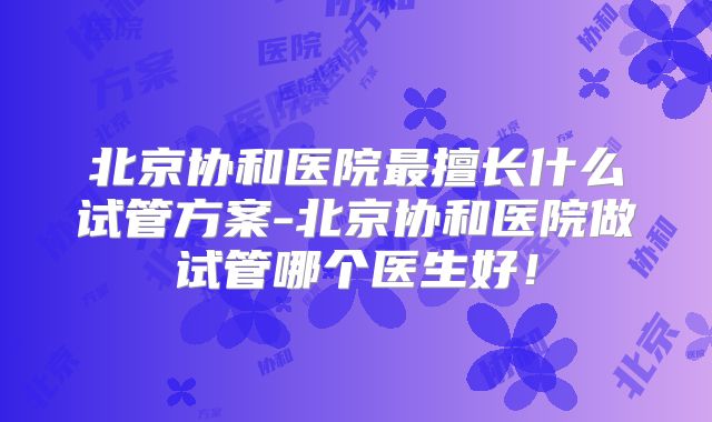北京协和医院最擅长什么试管方案-北京协和医院做试管哪个医生好！