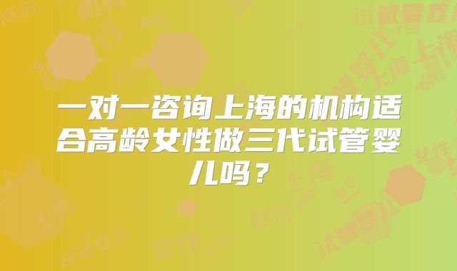 一对一咨询上海的机构适合高龄女性做三代试管婴儿吗？